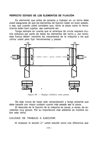 PERFECTO ESTADO DE LOS ELEMENTOS DE FIJACIÓN
      Es elemental que antes de ponerse a trabajar en un torno debe
usted asegurarse de que los elementos de fijación están en buen estado,
o sea, que cuando usted considere que, tanto la pieza como la herra-
mienta están bien sujetas, sea realmente así.
      Tenga siempre en cuenta que el arranque de viruta requiere mu-
cho esfuerzo por parte de todos los elementos del torno y, por tanto,
esta fuerza deben resistirla los mecanismos de la máquina y los que
utilice usted para fijar herramientas y piezas.
               10                                               10.




                Figura 88. — Reglaje cilindrico entre puntos.


     No deje nunca de hacer esta comprobación y tenga presente que
debe hacerla con mayor cuidado cuanto más pesada sea la pieza.
     El descuido de la fijación de la máquina es causa, a veces, de ac-
cidentes muy graves. Por su importancia más adelante se insistirá so-
bre este tema.

CALIDAD DE TRABAJO A EJECUTAR

     Al empezar la lección 2.* usted estudió como una diferencia que

                                   -154—
 
