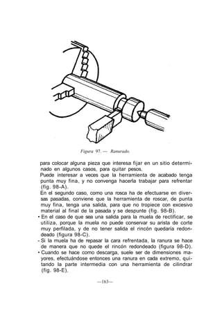 Figura 97. — Ranurado.

 para colocar alguna pieza que interesa fijar en un sitio determi-
  nado en algunos casos, para quitar pesos.
 Puede interesar a veces que la herramienta de acabado tenga
  punta muy fina, y no convenga hacerla trabajar para refrentar
  (fig. 98-A).
 En el segundo caso, como una rosca ha de efectuarse en diver-
  sas pasadas, conviene que la herramienta de roscar, de punta
  muy fina, tenga una salida, para que no tropiece con excesivo
  material al final de la pasada y se despunte (fig. 98-B).
• En el caso de que sea una salida para la muela de rectificar, se
  utiliza, porque la muela no puede conservar su arista de corte
  muy perfilada, y de no tener salida el rincón quedaría redon-
  deado (figura 98-C).
- Si la muela ha de repasar la cara refrentada, la ranura se hace
  de manera que no quede el rincón redondeado (figura 98-D).
• Cuando se hace como descarga, suele ser de dimensiones ma-
  yores, efectuándose entonces una ranura en cada extremo, qui-
  tando la parte intermedia con una herramienta de cilindrar
  (fig. 98-E).

                         —163—
 