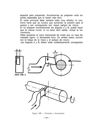 especial para prepararla. Actualmente se preparan unos so-
     portes especiales que lo hacen más fácil.
     El corte principal debe siempre estar muy afilado; lo con-
     trario haría que se tuviera que aumentar la presión para el
     avance y por consiguiente con mayor peligro de rotura.
     El no preparar correctamente los ángulos e y B, puede hacer
     que la misma viruta, a no tener fácil salida, rompa la he-
     rramienta.
     Debe ajustarse el carro transversal de modo que no vaya de-
     masiado ligero, ni demasiado duro. En ambos casos, aumen-
     tan la fatiga de la mano y el peligro de rotura.
      Los ángulos e y B, deben estar cuidadosamente conseguidos.




VISTA POR A




                Figura 100. — Tronzado y herramienta.

                            —166—
 