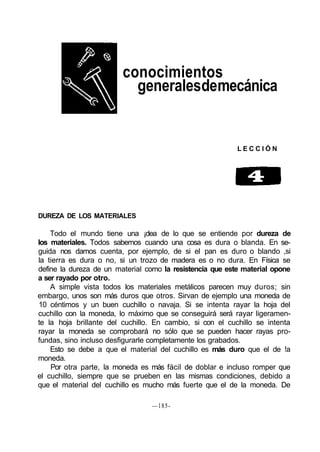 conocimientos
                           generalesdemecánica


                                                           LECCIÓN




DUREZA DE LOS MATERIALES

    Todo el mundo tiene una ¡dea de lo que se entiende por dureza de
los materiales. Todos sabemos cuando una cosa es dura o blanda. En se-
guida nos damos cuenta, por ejemplo, de si el pan es duro o blando ,si
la tierra es dura o no, si un trozo de madera es o no dura. En Física se
define la dureza de un material como la resistencia que este material opone
a ser rayado por otro.
    A simple vista todos los materiales metálicos parecen muy duros; sin
embargo, unos son más duros que otros. Sirvan de ejemplo una moneda de
10 céntimos y un buen cuchillo o navaja. Si se intenta rayar la hoja del
cuchillo con la moneda, lo máximo que se conseguirá será rayar ligeramen-
te la hoja brillante del cuchillo. En cambio, si con el cuchillo se intenta
rayar la moneda se comprobará no sólo que se pueden hacer rayas pro-
fundas, sino incluso desfigurarle completamente los grabados.
    Esto se debe a que el material del cuchillo es más duro que el de !a
moneda.
    Por otra parte, la moneda es más fácil de doblar e incluso romper que
el cuchillo, siempre que se prueben en las mismas condiciones, debido a
que el material del cuchillo es mucho más fuerte que el de la moneda. De

                                 —185-
 