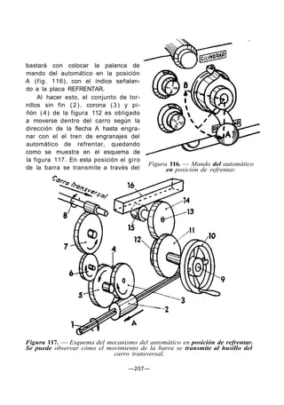 bastará con colocar la palanca de
mando del automático en la posición
A (fig. 116), con el índice señalan-
do a la placa REFRENTAR.
     Al hacer esto, el conjunto de tor-
nillos sin fin ( 2 ) , corona ( 3 ) y pi-
ñón ( 4 ) de la figura 112 es obligado
a moverse dentro del carro según la
dirección de la flecha A hasta engra-
nar con el el tren de engranajes del
automático de refrentar, quedando
como se muestra en el esquema de
la figura 117. En esta posición el giro
                                            Figura 116. — Mando del automático
de la barra se transmite a través del             en posición de refrentar.




Figura 117. — Esquema del mecanismo del automático en posición de refrentar.
Se puede observar cómo el movimiento de la barra se transmite al husillo del
                            carro transversal.

                                    —207—
 