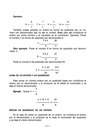 Ejemplos -.




    También puede ponerse un entero en forma de quebrado con un nú-
mero con denominador que no sea la unidad. Basta para ello multiplicar el
entero por dicho número y el resultado es el numerador. Ejemplo: Poner
el número 7 en forma de quebrado con denominador 4.
                                7X4       28
                           7=          =
                                  4        4
    Otro ejemplo: Poner el número 9 en forma de quebrado con denomi-
nador 3 :
                                9X3       27
                           9 —         =
                                  3        3
    Poner el número 5 de quebrado con denominador 63 :




SUMA DE UN ENTERO Y UN QUEBRADO

    Para sumar un número entero con un quebrado basta con multiplicar el
entero por e) denominador y al producto se le añade el numerador y se
deja el mismo denominador.
                        3
    Ejemplo : Sumar 4 + —
                        8




RESTAR UN QUEBRADO DE UN ENTERO

    En el caso de restar un quebrado de un entero, se multiplica el entero
por el denominador y al producto se le resta el numerador de) quebrado
y se deja el mismo denominador.

                                 —221—
 