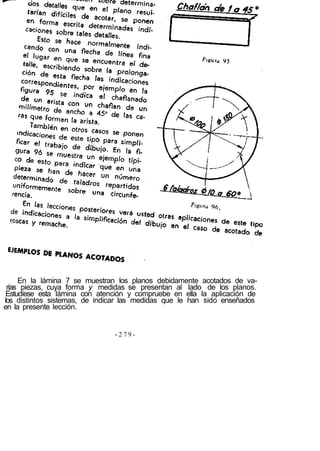 En la lámina 7 se muestran los planos debidamente acotados de va-
 rías piezas, cuya forma y medidas se presentan al lado de los planos.
 Estudíese esta lámina con atención y compruebe en ella la aplicación de
los distintos sistemas, de indicar las medidas que le han sido enseñados
en la presente lección.


                               -279-
 