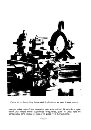Figura 169. — Luneta fija y luneta móvil desplazable en un torno de gran potencia


siempre sobre superficies torneadas con anterioridad. Nunca debe apo-
yarse una luneta sobre superficies irregulares, pues lo único que se
conseguiría sería doblar o romper la pieza y la herramienta.

                                    —302—
 