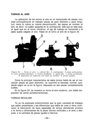 TORNOS AL AIRE

     La aplicación de los tornos al aire en el mecanizado de piezas con-
siste principalmente en trabajar piezas de gran diámetro y poca longi-
tud; como lo indica su misma denominación, las piezas se montan al
aire, es decir, no suelen apoyarse en la contrapunta, sólo que en este caso,
al igual que en el torno cilindrico, el eje de trabajo es horizontal y la
pieza queda colgada al aire. Fíjese en el torno al aire de la figura 24.




Figura 24. — Torno al aire: 1, cabezal fijo: 2, contrapunta: 3, plato porta-piezas:
4, carro portaherramientas; 5, torreta graduada: 6, zapata fija: 7, polea escalonada:
         8, dispositivo de reducción con triple eje auxiliar: 9, pernos pulidos.

    Como la principal característica de estos tornos habrá de ser el me-
canizar piezas de gran diámetro, se suprimió la bancada normal, que-
dando según se ve en la figura, dispuesto en dos piezas completamente
sueltas.
    En la figura 25, se muestra un torno al aire moderno, con doble dis-
posición de carros portaherramientas.

TORNOS REVOLVER

    Ya se ha explicado anteriormente que la gran variedad de trabajos
que solían presentarse y las diferencias que había de unos a otros moti-
varon la fabricación de tipos especiales de tornos atendiendo primero
a la forma y dimensiones de la pieza (tornos verticales y al aire) y des-
pués, a la cantidad dé piezas iguales a fabricar.

                                       —33—
 