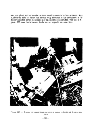 en una pieza es necesario cambiar continuamente la herramienta. Ac-
tualmente sólo la llevan los tornos muy sencillos o los dedicados a fa-
bricar grandes series de piezas por operaciones separadas. Vea en la f i -
gura 185 una herramienta fijada en un soporte de este tipo.




Figura 185. — Trabajo por operaciones con soporte simple y fijación de la pieza por
                                     pinza.

                                    —316—
 