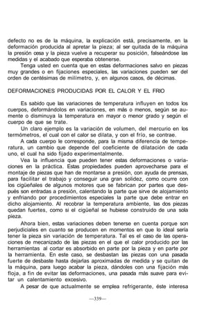 defecto no es de la máquina, la explicación está, precisamente, en la
deformación producida al apretar la pieza; al ser quitada de la máquina
la presión cesa y la pieza vuelve a recuperar su posición, falseándose las
medidas y el acabado que esperaba obtenerse.
      Tenga usted en cuenta que en estas deformaciones salvo en piezas
muy grandes o en fijaciones especiales, las variaciones pueden ser del
orden de centésimas de milímetro, y, en algunos casos, de décimas.

DEFORMACIONES PRODUCIDAS POR EL CALOR Y EL FRIO

      Es sabido que las variaciones de temperatura influyen en todos los
cuerpos, deformándolos en variaciones, en más o menos, según se au-
mente o disminuya la temperatura en mayor o menor grado y según el
cuerpo de que se trate.
      Un claro ejemplo es la variación de volumen, del mercurio en los
termómetros, el cual con el calor se dilata, y con el frío, se contrae.
      A cada cuerpo le corresponde, para la misma diferencia de tempe-
ratura, un cambio que depende del coeficiente de dilatación de cada
uno, el cual ha sido fijado experimentalmente.
      Vea la influencia que pueden tener estas deformaciones o varia-
ciones en la práctica. Estas propiedades pueden aprovecharse para el
montaje de piezas que han de montarse a presión, con ayuda de prensas,
para facilitar el trabajo y conseguir una gran solidez, como ocurre con
los cigüeñales de algunos motores que se fabrican por partes que des-
pués son entradas a presión, calentando la parte que sirve de alojamiento
y enfriando por procedimientos especiales la parte que debe entrar en
dicho alojamiento. Al recobrar la temperatura ambiente, las dos piezas
quedan fuertes, como si el cigüeñal se hubiese construido de una sola
pieza.
      Ahora bien, estas variaciones deben tenerse en cuenta porque son
perjudiciales en cuanto se producen en momentos en que lo ideal sería
tener la pieza sin variación de temperatura. Tal es el caso de las opera-
ciones de mecanizado de las piezas en el que el calor producido por las
herramientas al cortar es absorbido en parte por la pieza y en parte por
la herramienta. En este caso, se desbastan las piezas con una pasada
fuerte de desbaste hasta dejarlas aproximadas de medida y se quitan de
la máquina, para luego acabar la pieza, dándoles con una fijación más
floja, a fin de evitar las deformaciones, una pasada más suave para evi-
tar un calentamiento excesivo.
      A pesar de que actualmente se emplea refrigerante, éste interesa

                                 —339—
 