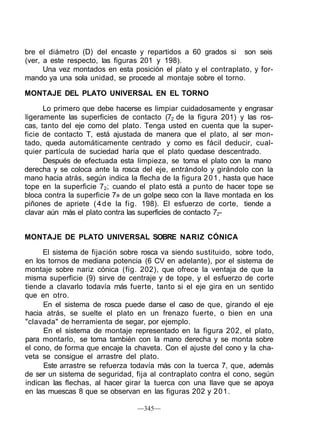 bre el diámetro (D) del encaste y repartidos a 60 grados si son seis
(ver, a este respecto, las figuras 201 y 198).
      Una vez montados en esta posición el plato y el contraplato, y for-
mando ya una sola unidad, se procede al montaje sobre el torno.

MONTAJE DEL PLATO UNIVERSAL EN EL TORNO

      Lo primero que debe hacerse es limpiar cuidadosamente y engrasar
ligeramente las superficies de contacto (72 de la figura 201) y las ros-
cas, tanto del eje como del plato. Tenga usted en cuenta que la super-
ficie de contacto T, está ajustada de manera que el plato, al ser mon-
tado, queda automáticamente centrado y como es fácil deducir, cual-
quier partícula de suciedad haría que el plato quedase descentrado.
      Después de efectuada esta limpieza, se toma el plato con la mano
derecha y se coloca ante la rosca del eje, entrándolo y girándolo con la
mano hacia atrás, según indica la flecha de la figura 2 0 1 , hasta que hace
tope en la superficie 72; cuando el plato está a punto de hacer tope se
bloca contra la superficie 7» de un golpe seco con la llave montada en los
piñones de apriete ( 4 d e la fig. 198). El esfuerzo de corte, tiende a
clavar aún más el plato contra las superficies de contacto 72-


MONTAJE DE PLATO UNIVERSAL SOBRE NARIZ CÓNICA

     El sistema de fijación sobre rosca va siendo sustituido, sobre todo,
en los tornos de mediana potencia (6 CV en adelante), por el sistema de
montaje sobre nariz cónica (fig. 202), que ofrece la ventaja de que la
misma superficie (9) sirve de centraje y de tope, y el esfuerzo de corte
tiende a clavarlo todavía más fuerte, tanto si el eje gira en un sentido
que en otro.
     En el sistema de rosca puede darse el caso de que, girando el eje
hacia atrás, se suelte el plato en un frenazo fuerte, o bien en una
"clavada" de herramienta de segar, por ejemplo.
      En el sistema de montaje representado en la figura 202, el plato,
para montarlo, se toma también con la mano derecha y se monta sobre
el cono, de forma que encaje la chaveta. Con el ajuste del cono y la cha-
veta se consigue el arrastre del plato.
      Este arrastre se refuerza todavía más con la tuerca 7, que, además
de ser un sistema de seguridad, fija al contraplato contra el cono, según
indican las flechas, al hacer girar la tuerca con una llave que se apoya
en las muescas 8 que se observan en las figuras 202 y 201.

                                  —345—
 