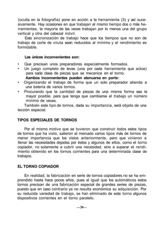 (oculta en la fotografía) pone en acción a la herramienta (3) y así suce-
sivamente. Hay ocasiones en que trabajan al mismo tiempo dos o más he-
rramientas; la mayoría de las veces trabajan por lo menos una del grupo
vertical y otra del cabezal móvil.
    Esta sincronización de trabajo hace que los tiempos que no son de
trabajo de corte de viruta sean reducidos al mínimo y el rendimiento es
formidable.

    Los únicos inconvenientes son:
•   Que precisan unos preparadores especialmente formados.
•   Un juego completo de levas (una por cada herramienta que actúe)
     para cada clase de piezas que se mecanice en el torno.
     Aambos inconvenientes pueden atenuarse en parte:
• Organizando el trabajo de forma que un solo preparador atienda a
     una batería de varios tornos.
• Procurando que la cantidad de piezas de una misma forma sea la
     mayor posible, para que tenga que cambiarse el trabajo un número
     mínimo de veces.
    También este tipo de tornos, dada su importancia, será objeto de una
lección especial.

TIPOS ESPECIALES DE TORNOS

    Por el mismo motivo que se tuvieron que construir todos estos tipos
de tornos que ha visto, salieron al mercado varios tipos más de tornos de
menor importancia que los vistos anteriormente, pero que vinieron a
llenar las necesidades dejadas por éstos y algunos de ellos, como el torno
copiador, no solamente a cubrir una necesidad, sino a superar el rendi-
miento obtenido en los tornos corrientes para una determinada clase de
trabajos.

EL TORNO COPIADOR

    En realidad, la fabricación en serie de tornos copiadores no se ha em-
prendido hasta hace pocos años, pues al igual que los automáticos estos
tornos precisan de una fabricación especial de grandes series de piezas,
puesto que en caso contrario ya no resulta económica su adquisición. Por
su reducida variedad de trabajo, se han eliminado de este torno algunos
dispositivos corrientes en el torno paralelo.

                                  —39—
 