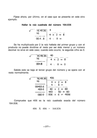 Fíjese ahora, por último, en el caso que se presenta en este otro
ejemplo:

            Hallar la raíz cuadrada del número 164.836




     Se ha multiplicado por 2 la raíz hallada del primer grupo y con el
producto no puede dividirse el resto por ser éste menor y un número
decimal no sirve en este caso; cuando esto ocurre, la segunda cifra es 0.




     Sabido esto se baja el tercer grupo del número y se opera con el
resto normalmente.




    Compruebe que 406 es la raíz cuadrada exacta del número
164.836.

                       406 X 406 = 164.836




                                 —377—
 