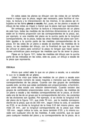 En estos casos los planos se dibujan con las vistas de un tamaño
menor o mayor que la pieza, según sea necesario, para facilitar el ma-
nejo, la lectura y la interpretación de los mismos. A los planos así di-
bujados se les llama planos a escala. Así, pues, en los planos a escala el
dibujo de las vistas es mayor o menor que la pieza real que representan.
      Sin embargo, para facilitar la lectura e interpretación de un plano
de este tipo, todas las medidas de las distintas dimensiones en el plano
están en la misma proporción con las correspondientes de la pieza, así,
por ejemplo, si una medida del plano es la quinta parte de la longitud
correspondiente, de la pieza, todas las otras medidas del plano son tam-
bién iguales a la quinta parte de las medidas correspondientes de la
pieza. En las cotas de un plano a escala se escriben las medidas de la
pieza, no las medidas del dibujo, con la finalidad de que los que han
de utilizar el plano para construir la pieza no tengan que hacer opera-
ciones aritméticas para averiguar las medidas que ha de tener la pieza.
      Fíjese en la figura 101; todas las medidas del dibujo son la quinta
parte de las indicadas en las cotas, este es, pues, un dibujo a escala de
la pieza que representa.


ESCALA

     Ahora que usted sabe lo que es un plano a escala, va a estudiar
lo que es la escala de un plano.
     Usted ha visto que todas las medidas de un plano a escala eran
un determinado número de veces mayores o menores que las medidas
correspondientes de las piezas. Cuando con dos grupos de cantidades
sucede esto, se dice que estas cantidades son proporcionales, o/también,
que entre ellas existe una relación determinada. Cuando existen dos
grupos de cantidades proporcionales como, por ejemplo, las medidas de
un plano a escala y las medidas correspondientes de la pieza, al dividir
cada una de las de un grupo por la correspondiente del otro, los cocientes
de las divisiones son iguales. Por ejemplo, si se divide la longitud A-B
del plano de la figura 101, que mide 70 mm , por la medida correspon-
diente de la pieza, que es de 350 mm , según indica la cota, el cociente
es 0'20, si se divide la longitud de la línea C-D del mismo plano, que
mide 24 mm , por la longitud correspondiente de la pieza que mide
120 mm , según indica la cota, se tiene también 0'20, y lo mismo su-
cede con cualquier otra de las medidas. A este cociente, que es igual
para cualquier medida del plano y su correspondiente de la pieza, es a

                                   —381—
 