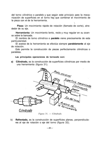 del torno cilindrico o paralelo y que según este principio para la meca-
nización de superficies en el torno hay que combinar el movimiento de
la pieza con el de la herramienta.
                                                          
      Pieza: Un movimiento rápido de rotación (llamado de corte), alre-
dedor de su eje.
    Herramienta: Un movimiento lento, recto y muy regular en su avan-
ce sobre la bancada.
    El nombre de torno cilindrico o paralelo viene precisamente de esta
particularidad.
    El avance de la herramienta se efectúa siempre paralelamente al eje
de rotación.
    Esto permite la construcción de piezas perfectamente cilindricas o
paralelas.

     Las principales operaciones de torneado son:

a)   Cilindrado, es la construcción de superficies cilindricas por medio de
      una herramienta (figura 31).




                          Figura 31. — Cilindrado.

b)   Refrentado, es la construcción de superficies planas, perpendicula-
     res al eje de rotación o eje del torno (figura 32).

                                  —41—
 