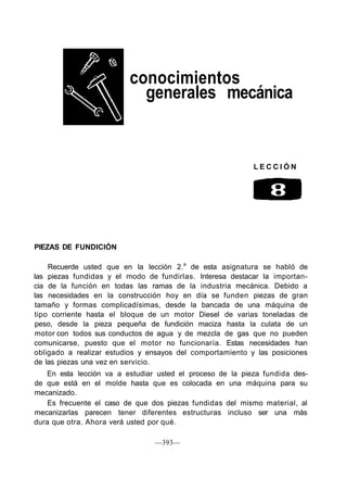 conocimientos
                           generales mecánica


                                                           LECCIÓN




PIEZAS DE FUNDICIÓN

    Recuerde usted que en la lección 2.a de esta asignatura se habló de
las piezas fundidas y el modo de fundirlas. Interesa destacar la importan-
cia de la función en todas las ramas de la industria mecánica. Debido a
las necesidades en la construcción hoy en día se funden piezas de gran
tamaño y formas complicadísimas, desde la bancada de una máquina de
tipo corriente hasta el bloque de un motor Diesel de varias toneladas de
peso, desde la pieza pequeña de fundición maciza hasta la culata de un
motor con todos sus conductos de agua y de mezcla de gas que no pueden
comunicarse, puesto que el motor no funcionaría. Estas necesidades han
obligado a realizar estudios y ensayos del comportamiento y las posiciones
de las piezas una vez en servicio.
   En esta lección va a estudiar usted el proceso de la pieza fundida des-
de que está en el molde hasta que es colocada en una máquina para su
mecanizado.
    Es frecuente el caso de que dos piezas fundidas del mismo material, al
mecanizarlas parecen tener diferentes estructuras incluso ser una más
dura que otra. Ahora verá usted por qué.

                                —393—
 