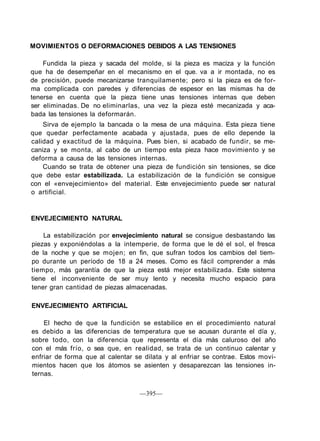 MOVIMIENTOS O DEFORMACIONES DEBIDOS A LAS TENSIONES

    Fundida la pieza y sacada del molde, si la pieza es maciza y la función
que ha de desempeñar en el mecanismo en el que. va a ir montada, no es
de precisión, puede mecanizarse tranquilamente; pero si la pieza es de for-
ma complicada con paredes y diferencias de espesor en las mismas ha de
tenerse en cuenta que la pieza tiene unas tensiones internas que deben
ser eliminadas. De no eliminarlas, una vez la pieza esté mecanizada y aca-
bada las tensiones la deformarán.
    Sirva de ejemplo la bancada o la mesa de una máquina. Esta pieza tiene
que quedar perfectamente acabada y ajustada, pues de ello depende la
calidad y exactitud de la máquina. Pues bien, si acabado de fundir, se me-
caniza y se monta, al cabo de un tiempo esta pieza hace movimiento y se
deforma a causa de las tensiones internas.
    Cuando se trata de obtener una pieza de fundición sin tensiones, se dice
que debe estar estabilizada. La estabilización de la fundición se consigue
con el «envejecimiento» del material. Este envejecimiento puede ser natural
o artificial.


ENVEJECIMIENTO NATURAL

    La estabilización por envejecimiento natural se consigue desbastando las
piezas y exponiéndolas a la intemperie, de forma que le dé el sol, el fresca
de la noche y que se mojen; en fin, que sufran todos los cambios del tiem-
po durante un período de 18 a 24 meses. Como es fácil comprender a más
tiempo, más garantía de que la pieza está mejor estabilizada. Este sistema
tiene el inconveniente de ser muy lento y necesita mucho espacio para
tener gran cantidad de piezas almacenadas.

ENVEJECIMIENTO ARTIFICIAL

    El hecho de que la fundición se estabilice en el procedimiento natural
es debido a las diferencias de temperatura que se acusan durante el día y,
sobre todo, con la diferencia que representa el día más caluroso del año
con el más frío, o sea que, en realidad, se trata de un continuo calentar y
enfriar de forma que al calentar se dilata y al enfriar se contrae. Estos movi-
mientos hacen que los átomos se asienten y desaparezcan las tensiones in-
ternas.

                                  —395—
 