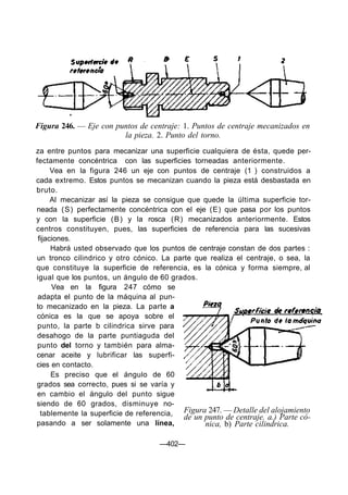 Figura 246. — Eje con puntos de centraje: 1. Puntos de centraje mecanizados en
                        la pieza. 2. Punto del torno.
za entre puntos para mecanizar una superficie cualquiera de ésta, quede per-
fectamente concéntrica con las superficies torneadas anteriormente.
      Vea en la figura 246 un eje con puntos de centraje (1 ) construidos a
cada extremo. Estos puntos se mecanizan cuando la pieza está desbastada en
bruto.
      Al mecanizar así la pieza se consigue que quede la última superficie tor-
neada (S) perfectamente concéntrica con el eje (E) que pasa por los puntos
y con la superficie ( B ) y la rosca (R) mecanizados anteriormente. Estos
centros constituyen, pues, las superficies de referencia para las sucesivas
 fijaciones.
      Habrá usted observado que los puntos de centraje constan de dos partes :
un tronco cilindrico y otro cónico. La parte que realiza el centraje, o sea, la
que constituye la superficie de referencia, es la cónica y forma siempre, al
igual que los puntos, un ángulo de 60 grados.
      Vea en la figura 247 cómo se
 adapta el punto de la máquina al pun-
to mecanizado en la pieza. La parte a
cónica es la que se apoya sobre el
 punto, la parte b cilindrica sirve para
 desahogo de la parte puntiaguda del
 punto del torno y también para alma-
cenar aceite y lubrificar las superfi-
cies en contacto.
      Es preciso que el ángulo de 60
grados sea correcto, pues si se varía y
 en cambio el ángulo del punto sigue
siendo de 60 grados, disminuye no-
  tablemente la superficie de referencia,  Figura 247. — Detalle del alojamiento
                                           de un punto de centraje. a.) Parte có-
pasando a ser solamente una línea,               nica, b) Parte cilindrica.

                                    —402—
 