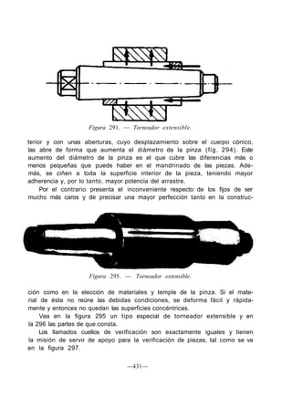 Figura 291. — Torneador extensible.

terior y con unas aberturas, cuyo desplazamiento sobre el cuerpo cónico,
las abre de forma que aumenta el diámetro de la pinza (fig. 294). Este
aumento del diámetro de la pinza es el que cubre las diferencias más o
menos pequeñas que puede haber en el mandrinado de las piezas. Ade-
más, se ciñen a toda la superficie interior de la pieza, teniendo mayor
adherencia y, por lo tanto, mayor potencia del arrastre.
     Por el contrario presenta el inconveniente respecto de los fijos de ser
mucho más caros y de precisar una mayor perfección tanto en la construc-




                    Figura 295. — Torneador extensible.

ción como en la elección de materiales y temple de la pinza. Si el mate-
rial de ésta no reúne las debidas condiciones, se deforma fácil y rápida-
mente y entonces no quedan las superficies concéntricas.
     Vea en la figura 295 un tipo especial de torneador extensible y en
la 296 las partes de que consta.
     Los llamados cuellos de verificación son exactamente iguales y tienen
la misión de servir de apoyo para la verificación de piezas, tal como se ve
en la figura 297.

                                 —431—
 
