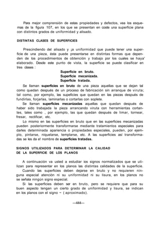 Para mejor comprensión de estas propiedades y defectos, vea los esque-
mas de la figura 107, en los que se presentan en coste una superficie plana
con distintos grados de uniformidad y alisado.

DISTINTAS CLASES DE SUPERFICIES

     Prescindiendo del alisado y ¡a uniformidad que puede tener una super-
ficie de una pieza, ésta puede presentarse en distintas formas que depen-
den de los procedimientos de obtención y trabajo por los cuales se haya'
elaborado. Desde este punto de vista, la superficie se puede clasificar en
tres clases :
                            Superficie en bruto.
                            Superficie mecanizada.
                            Superficie tratada.
    Se llaman superficies en bruto de una pieza aquellas que se dejan tal
como quedan después de un proceso de fabricación sin arranque de viruta;
tal como, por ejemplo, las supeficíes que quedan en las piezas después de
fundirlas, forjarlas, laminarlas o cortarlas con soplete.
    Se llaman superficies mecanizadas aquellas que quedan después de
haber sido trabajada la pieza arrancando viruta con herramientas cortan-
tes, tales como , por ejemplo, las que quedan después de limar, tornear,
fresar, rectificar, etc.
    Lo mismo en las superficies en bruto que en las superficies mecanizadas
pueden posteriormente transformarse mediante tratamientos especiales para
darles determinada apariencia o propiedades especiales, pueden, por ejem-
plo, pintarse, niquelarse, templarse, etc. A las superficies así transforma-
das se les da e! nombre de superficies tratadas.

SIGNOS UTILIZADOS PARA DETERMINAR LA CALIDAD
DE LA SUPERFICIE DE LOS PLANOS

    A continuación va usted a estudiar ios signos normalizados que se uti-
lizan para representar en los planos las distintas calidades de la superficie.
    Cuando las superficies deben dejarse en bruto y no requieren nin-
guna especial atención ni su uniformidad ni su lisura, en los planos no
se señala ningún signo especial.
    Si las superficies deben ser en bruto, pero se requiere que para su
buen aspecto tengan un cierto grado de uniformidad y lisura, se indican
en los planos con el signo ~ ( aproximado).

                                  —444—
 