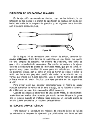 EJECUCIÓN DE SOLDADURAS BLANDAS

    En la ejecución de soldaduras blandas, como se ha indicado, la ca-
lefacción de las piezas y el metal de aportación se realiza por medio del
hierro de soldar o la lámpara de gasolina y en algunos casos también
con el soplete oxiacetilénico.




    En la figura 34 se muestran unos hierros de soldar, también lla-
mados soldadores. Estos hierros se calientan en una llama, que puede
ser una lámpara de gasolina, un soplete de acetileno, una llama de
gas u otro procedimiento cualquiera. Su empleo se reduce a la ejecu-
ción de la soldadura de piezas de muy poca masa, que por lo tanto, re-
quieren muy poca cantidad de calor para ser calentadas. Las piezas
se disponen juntas, por la parte en que se hayan de soldar y sobre la
unión se funde una pequeña porción de metal de aportación de una
varilla, por medio del hierro caliente. Con el mismo hierro se extiende
y- hace correr el metal fundido para que penetre en las superficies
a unir.
    Para evitar tener que calentar constantemente el hierro de soldar
y poder aumentar la velocidad en este trabajo, se ha ideado y construi-
do soldadores de este tipo calentados eléctricamente.
    Cuando las piezas a soldar son de una cierta masa, el calentamien-
to de éstas se realiza directamente por medio de una lámpara de gaso-
lina e incluso cuando el material base presenta un elevado punto de
fusión puede emplearse un soplete oxiacetilénico.

EL SOPLETE OXIACETILÉNICO

   Para realizar la soldadura de metales de elevado punto de fusión
es necesario el empleo de aparatos que produzcan una llama de ele-

                                 —456—
 