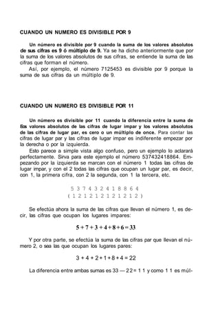 CUANDO UN NUMERO ES DIVISIBLE POR 9

    Un número es divisible por 9 cuando la suma de los valores absolutos
de sus cifras es 9 ó múltiplo de 9. Ya se ha dicho anteriormente que por
la suma de los valores absolutos de sus cifras, se entiende la suma de las
cifras que forman el número.
     Así, por ejemplo, el número 7125453 es divisible por 9 porque la
suma de sus cifras da un múltiplo de 9.




CUANDO UN NUMERO ES DIVISIBLE POR 11

    Un número es divisible por 11 cuando la diferencia entre la suma de
Eos valores absolutos de las cifras de lugar impar y los valores absolutos
de las cifras de lugar par, es cero o un múltiplo de once. Para contar las
cifras de lugar par y las cifras de lugar impar es indiferente empezar por
la derecha o por la izquierda.
     Esto parece a simple vista algo confuso, pero un ejemplo lo aclarará
perfectamente. Sirva para este ejemplo el número 537432418864. Em-
pezando por la izquierda se marcan con el número 1 todas las cifras de
lugar impar, y con el 2 todas las cifras que ocupan un lugar par, es decir,
con 1, la primera cifra, con 2 la segunda, con 1 la tercera, etc.

                     5 3 7 4 3 2 4 1 8 8 6 4
                    (121212121212)

     Se efectúa ahora la suma de las cifras que llevan el número 1, es de-
cir, las cifras que ocupan los lugares impares:

                        5 + 7 + 3 + 4 + 8 + 6 = 33
   Y por otra parte, se efectúa la suma de las cifras par que llevan el nú-
mero 2, o sea las que ocupan los lugares pares:

                        3 + 4 + 2 + 1 + 8 + 4 = 22

    La diferencia entre ambas sumas es 33 — 2 2 = 1 1 y como 1 1 es múl-
 