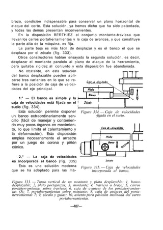 brazo, condición indispensable para conservar un plano horizontal de
ataque del corte. Esta solución, ya hemos dicho que ha sido patentada,
y todas las demás presentan inconvenientes.
    En la disposición BERTHIEZ el conjunto montante-traviesa que
llevan los carros portaherramientas y la caja de avances, y que constituye
la parte alta de la máquina, es fija.
     La parte baja es más fácil de desplazar y es el banco el que se
desplaza por el zócalo (fig. 333).
    Otros constructores habían ensayado la segunda solución, es decir,
desplazar el montante paralelo al plano de ataque de la herramienta,
pero quitaba rigidez al conjunto y esta disposición fue abandonada.
     No obstante, en esta solución
del banco desplazable pueden apli-
carse tres variantes en lo que se re-
fiere a la posición de caja de veloci-
dades del eje principal.

    1.° — El banco es simple y la
caja de velocidades está fijada en el
suelo (fig. 334).
     Esta solución permite disponer       Figura 334. — Caja de velocidades
un banco extraordinariamente sen-                 -fijada en el suelo.
cillo (fácil de manejar y contenien-
do muy pocos órganos en movimien-
to, lo que limita el calentamiento y
la deformación). Esta disposición
emplea necesariamente el arrastre
por un juego de corona y piñón
cónico.

    2.° — La caja de velocidades
es incorporada el banco (fig. 335)                        Zócalo

   Esta es una solución moderna           Figura 335. — Caja de velocidades
que se ha adoptado para las má-                 incorporada al banco.

Figura 333. — Torno vertical de un montante y plato desplazable: 1, banco
desplazable; 2, plato portapiezas; 3, montante; 4, traviesa o brazo; 5, carros
portaherramientas sobre traviesa; 6, caja de avances de los portaherramien-
tas (5); 7, portaherramientas sobre montante; 8, caja de avances del porta-
herramientas 7; 9, zócalo y guías; 10, asiento para posición inclinada del carro
                              portaherramientas.

                                    —487—
 