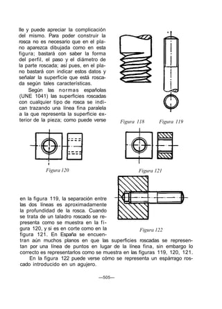 lle y puede apreciar la complicación
del mismo. Para poder construir la
rosca no es necesario que en el pla-
no aparezca dibujada como en esta
figura; bastará con saber la forma
del perfil, el paso y el diámetro de
la parte roscada; así pues, en el pla-
no bastará con indicar estos datos y
señalar la superficie que está rosca-
da según tales características.
     Según las n o r m a s españolas
(UNE 1041) las superficies roscadas
con cualquier tipo de rosca se indi-
can trazando una línea fina paralela
a la que representa la superficie ex-
terior de la pieza; como puede verse      Figura 118     Figura 119




           Figura 120                            Figura 121




en la figura 119, la separación entre
las dos líneas es aproximadamente
la profundidad de la rosca. Cuando
se trata de un taladro roscado se re-
presenta como se muestra en la f i -
gura 120, y si es en corte como en la              Figura 122
figura 121. En España se encuen-
tran aún muchos planos en que las superficies roscadas se represen-
tan por una línea de puntos en lugar de la línea fina, sin embargo lo
correcto es representarlos como se muestra en las figuras 119, 120, 121.
    En la figura 122 puede verse cómo se representa un espárrago ros-
cado introducido en un agujero.

                                  —505—
 