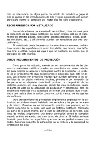 cinc se interrumpa en algún punto por efecto de rozadura o golpe el
cinc se queda en las inmediaciones de éste y sigue ejerciendo una acción
protectora contra la corrosión del metal que ha sido descubierto.

RECUBRIMIENTOS POR METALIZADO

      Los recubrimientos por metalizado se emplean, cada vez más, para
la protección de las piezas metálicas; su mejor empleo está en el trata-
miento de grandes piezas, tales como grandes depósitos grúas, puen-
tes metálicos, etc., y difícilmente pueden ser recubiertas por otro pro-
cedimiento.
      El metalizado puede hacerse con los más diversos metales, pudién-
dose recubrir las superficies con acero inoxidable, con bronce, con latón,
con cinc, etcétera, según los usos a que se destinen las piezas que se
protegen de esta manera.

OTROS RECUBRIMIENTOS DE PROTECCIÓN

      Como ya se ha indicado, además de los recubrimientos de las pie-
zas con materiales metálicos pueden ser recubiertos con otros materia-
les para mejorar su aspecto y protegerlas contra la oxidación. La pintu-
ra es el procedimiento más corrientemente empleado para esta finali-
dad. Las pinturas son productos líquidos que pueden aplicarse a las su-
perficies de las piezas mediante brochas, pinceles o por inmersión de
las piezas en un depósito conteniendo pintura. La composición de las
distintas pinturas son muy diversas, siendo las más importantes, desde
el punto de vista de su capacidad de producción y adherencia, para las
superficies metálicas y su capacidad de formar una película dura y con-
tinua que resista bien la acción corrosiva, por lo menos, de los agentes
atmosféricos.
      Otro procedimiento de protección ampliamente empleado en la ac-
tualidad es el denominado fosfatado que se aplica a las piezas de acero
y de hierro. Consiste en un tratamiento químico que produce, en la
misma superficie de la pieza, una capa de fosfatos metálicos, formando
así parte de la pieza misma, por lo cual su adherencia es perfecta. Esta
capa de fosfato proporciona una buena protección contra la corrosión
cuando se trata de aceite, cera o un barniz de pintura. El fosfato se hace
también para tratar las superficies que han de ser posteriormente pin-
 tadas, haciendo aumentar la adherencia de la pintura y la capacidad de
 protección de ésta.

                                  —516—
 
