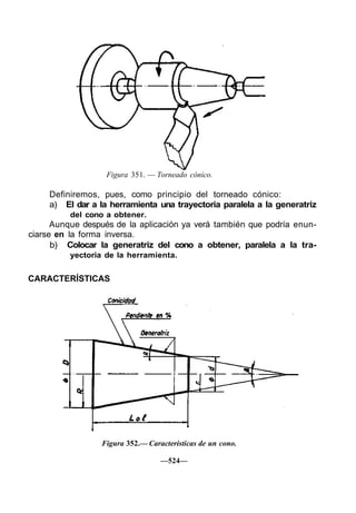 Figura 351. — Torneado cónico.

     Definiremos, pues, como principio del torneado cónico:
     a) El dar a la herramienta una trayectoria paralela a la generatriz
          del cono a obtener.
      Aunque después de la aplicación ya verá también que podría enun-
ciarse en la forma inversa.
      b) Colocar la generatriz del cono a obtener, paralela a la tra-
          yectoria de la herramienta.


CARACTERÍSTICAS




                  Figura 352.— Características de un cono.

                                   —524—
 