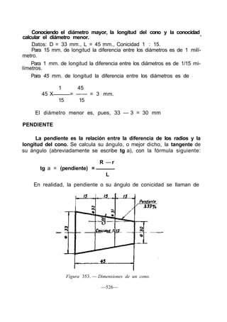 Conociendo el diámetro mayor, la longitud del cono y la conocidad
calcular el diámetro menor.                                                '
    Datos: D = 33 mm., L = 45 mm., Conicidad 1 : 15.
    Para 15 mm. de longitud la diferencia entre los diámetros es de 1 milí-
metro.
    Para 1 mm. de longitud la diferencia entre los diámetros es de 1/15 mi-
límetros.
    Para 45 mm. de longitud la diferencia entre los diámetros es de

               1       45
        45 X         = —— = 3 mm.
               15      15

     El diámetro menor es, pues, 33 — 3 = 30 mm

PENDIENTE

     La pendiente es la relación entre la diferencia de los radios y la
longitud del cono. Se calcula su ángulo, o mejor dicho, la tangente de
su ángulo (abreviadamente se escribe tg a), con la fórmula siguiente:

                                  R —r
       tg a = (pendiente) =
                                     L
    En realidad, la pendiente o su ángulo de conicidad se llaman de




                    Figura 353. — Dimensiones de un cono.

                                   —526—
 