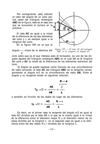 Por consiguiente, para calcular
el valor del ángulo de un cono par-
tirá usted del triángulo rectángulo
ABC de la figura; éste es el caso con
que se encuentra el tornero en la
práctica.

    El lado AC es igual a la mitad
de la diferencia de los dos diámetros
del cono y L es siempre igual a la
longitud del cono.
    En la figura 355 se ve que el
                                        Figura 355. — El lado AC del triángulo
ángulo —, mitad de la abertura del      ABC es la tangente de ángulo a/2.
         2
cono (pero que es el que interesa para el torneado), es uno de los án-
gulos agudos del triángulo rectángulo ABC en el cual AB es la longitud
del cono y AC la mitad de la diferencia de los diámetros extremos del
cono.
      El ángulo se puede expresar como fracción de una circunferencia
de radio conocido; el lado AC del triángulo ABC es la tangente corres-
pondiente al ángulo a/2 en la circunferencia de radio AB. Entre el
ángulo y su tangente existe la siguiente relación:




o también en función de los radios en lugar de los diámetros:




      Es decir, en el primer caso la tangente del ángulo a/2 es igual al
lado AC dividido por el lado AB o lo que es lo mismo igual a la mitad
de la diferencia entre el diámetro mayor D y el diámetro menor de Ja
pieza dividida por la longitud L; en el segundo caso es igual a la dife-
rencia entre los dos radios R y r dividida por la longitud L.

                                —528—
 