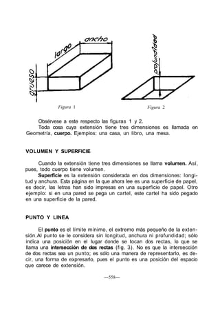 Figura 1                              Figura 2


    Obsérvese a este respecto las figuras 1 y 2.
    Toda cosa cuya extensión tiene tres dimensiones es llamada en
Geometría, cuerpo. Ejemplos: una casa, un libro, una mesa.


VOLUMEN Y SUPERFICIE

      Cuando la extensión tiene tres dimensiones se llama volumen. Así,
pues, todo cuerpo tiene volumen.
      Superficie es la extensión considerada en dos dimensiones: longi-
tud y anchura. Esta página en la que ahora lee es una superficie de papel,
es decir, las letras han sido impresas en una superficie de papel. Otro
ejemplo: si en una pared se pega un cartel, este cartel ha sido pegado
en una superficie de la pared.


PUNTO Y LINEA

      El punto es el límite mínimo, el extremo más pequeño de la exten-
sión. Al punto se le considera sin longitud, anchura ni profundidad; sólo
indica una posición en el lugar donde se tocan dos rectas, lo que se
llama una intersección de dos rectas (fig. 3). No es que la intersección
de dos rectas sea un punto; es sólo una manera de representarlo, es de-
cir, una forma de expresarlo, pues el punto es una posición del espacio
que carece de extensión.

                                 —558—
 