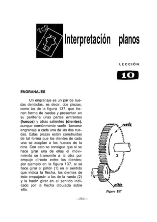 Interpretacíón planos
                                          LECCIÓN




ENGRANAJES

      Un engranaje es un par de rue-
das dentadas, es decir, dos piezas,
como las de la figura 137, que tie-
nen forma de ruedas y presentan en
su periferia unas partes entrantes
(huecos) y otras salientes (dientes),
aunque comúnmente suele llamarse
engranaje a cada una de las dos rue-
das. Estas piezas están construidas
de tal forma que los dientes de cada
una se acoplan a los huecos de la
otra. Con esto se consigue que si se
hace girar una de ellas el movi-
miento se transmite a la otra por
empuje directo entre los dientes;
por ejemplo en la figura 137, si se
hace girar el piñón (1) en el sentido
que indica la flecha, los dientes de
éste empujarán a los de la rueda (2)
y la harán girar en el sentido indi-
cado por la flecha dibujada sobre
ella.

                                 --564—
 