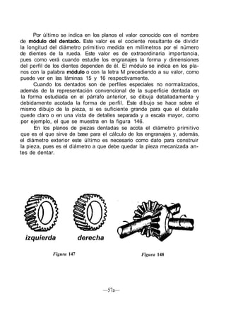 Por último se indica en los planos el valor conocido con el nombre
de módulo del dentado. Este valor es el cociente resultante de dividir
la longitud del diámetro primitivo medida en milímetros por el número
de dientes de la rueda. Este valor es de extraordinaria importancia,
pues como verá cuando estudie los engranajes la forma y dimensiones
del perfil de los dientes dependen de él. El módulo se indica en los pla-
nos con la palabra módulo o con la letra M precediendo a su valor, como
puede ver en las láminas 15 y 16 respectivamente.
      Cuando los dentados son de perfiles especiales no normalizados,
además de la representación convencional de la superficie dentada en
 la forma estudiada en el párrafo anterior, se dibuja detalladamente y
debidamente acotada la forma de perfil. Este dibujo se hace sobre el
mismo dibujo de la pieza, si es suficiente grande para que el detalle
quede claro o en una vista de detalles separada y a escala mayor, como
por ejemplo, el que se muestra en la figura 146.
       En los planos de piezas dentadas se acota el diámetro primitivo
que es el que sirve de base para el cálculo de los engranajes y, además,
el diámetro exterior este último es necesario como dato para construir
la pieza, pues es el diámetro a que debe quedar la pieza mecanizada an-
tes de dentar.




  izquierda               derecha

             Figura 147                          Figura 148




                                 —57a—
 