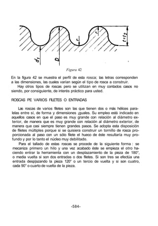 Figura 42

En la figura 42 se muestra el perfil de esta rosca; las letras corresponden
a las dimensiones, las cuales varían según el tipo de rosca a construir.
    Hay otros tipos de roscas pero se utilizan en muy contados casos no
siendo, por consiguiente, de interés práctico para usted.

ROSCAS PE VARIOS FILETES O ENTRADAS

    Las roscas de varios filetes son las que tienen dos o más hélices para-
lelas entre sí, de forma y dimensiones ¡guales. Su empleo está indicado en
aquellos casos en que el paso es muy grande con relación al diámetro ex-
terior, de manera que es muy grande con relación al diámetro exterior, de
manera que casi siempre tienen grandes pasos. Se adopta esta disposición
de filetes múltiples porque si se quisiera construir un tornillo de rosca pro-
 porcionada al paso con un sólo filete el hueco de éste resultaría muy pro-
fundo y por lo tanto el núcleo muy debilitado.
     Para el tallado de estas roscas se procede de la siguiente forma : se
 mecaniza primero un hilo y una vez acabado éste se empieza el otro ha-
 ciendo entrar la herramienta con un desplazamiento de la pieza de 180°,
 o media vuelta si son dos entradas o dos filetes. Si son tres se efectúa una
 entrada desp|azando la pieza 120° o un tercio de vuelta y si son cuatro,
 cada 90° o cuarto de vuelta de la pieza.




                                    -584-
 