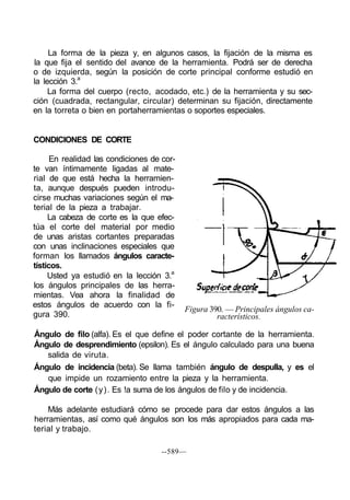 La forma de la pieza y, en algunos casos, la fijación de la misma es
la que fija el sentido del avance de la herramienta. Podrá ser de derecha
o de izquierda, según la posición de corte principal conforme estudió en
la lección 3.a
     La forma del cuerpo (recto, acodado, etc.) de la herramienta y su sec-
ción (cuadrada, rectangular, circular) determinan su fijación, directamente
en la torreta o bien en portaherramientas o soportes especiales.


CONDICIONES DE CORTE

      En realidad las condiciones de cor-
te van íntimamente ligadas al mate-
rial de que está hecha la herramien-
ta, aunque después pueden introdu-
cirse muchas variaciones según el ma-
terial de la pieza a trabajar.
     La cabeza de corte es la que efec-
túa el corte del material por medio
de unas aristas cortantes preparadas
con unas inclinaciones especiales que
forman los llamados ángulos caracte-
tísticos.
     Usted ya estudió en la lección 3.a
los ángulos principales de las herra-
mientas. Vea ahora la finalidad de
estos ángulos de acuerdo con la fi-
                                            Figura 390. — Principales ángulos ca-
gura 390.                                            racterísticos.

Ángulo de filo (alfa). Es el que define el poder cortante de la herramienta.
Ángulo de desprendimiento (epsilon). Es el ángulo calculado para una buena
   salida de viruta.
Ángulo de incidencia (beta). Se llama también ángulo de despulla, y es el
   que impide un rozamiento entre la pieza y la herramienta.
Ángulo de corte (y). Es !a suma de los ángulos de filo y de incidencia.

    Más adelante estudiará cómo se procede para dar estos ángulos a las
herramientas, así como qué ángulos son los más apropiados para cada ma-
terial y trabajo.

                                     --589—
 