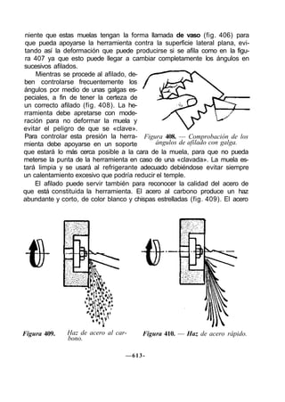 niente que estas muelas tengan la forma llamada de vaso (fig. 406) para
 que pueda apoyarse la herramienta contra la superficie lateral plana, evi-
 tando así la deformación que puede producirse si se afila como en la figu-
 ra 407 ya que esto puede llegar a cambiar completamente los ángulos en
sucesivos afilados.
     Mientras se procede al afilado, de-
ben controlarse frecuentemente los
ángulos por medio de unas galgas es-
peciales, a fin de tener la certeza de
un correcto afilado (fig. 408). La he-
rramienta debe apretarse con mode-
ración para no deformar la muela y
evitar el peligro de que se «clave».
Para controlar esta presión la herra- Figura 408. — Comprobación de los
mienta debe apoyarse en un soporte          ángulos de afilado con galga.
que estará lo más cerca posible a la cara de la muela, para que no pueda
meterse la punta de la herramienta en caso de una «clavada». La muela es-
tará limpia y se usará al refrigerante adecuado debiéndose evitar siempre
un calentamiento excesivo que podría reducir el temple.
    El afilado puede servir también para reconocer la calidad del acero de
que está constituida la herramienta. El acero al carbono produce un haz
abundante y corto, de color blanco y chispas estrelladas (fig. 409). El acero




Figura 409.   Haz de acero al car-      Figura 410. — Haz de acero rápido.
              bono.

                                  —613-
 