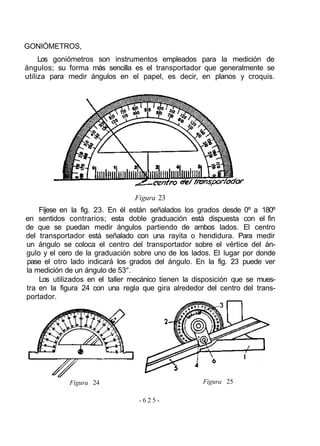 GONIÓMETROS,
     Los goniómetros son instrumentos empleados para la medición de
ángulos; su forma más sencilla es el transportador que generalmente se
utiliza para medir ángulos en el papel, es decir, en planos y croquis.




                                Figura 23
    Fíjese en la fig. 23. En él están señalados los grados desde 0º a 180º
en sentidos contrarios; esta doble graduación está dispuesta con el fin
de que se puedan medir ángulos partiendo de ambos lados. El centro
del transportador está señalado con una rayita o hendidura. Para medir
un ángulo se coloca el centro del transportador sobre el vértice del án-
gulo y el cero de la graduación sobre uno de los lados. El lugar por donde
pase el otro lado indicará los grados del ángulo. En la fig. 23 puede ver
la medición de un ángulo de 53°.
    Los utilizados en el taller mecánico tienen la disposición que se mues-
tra en la figura 24 con una regla que gira alrededor del centro del trans-
portador.




             Figura 24                               Figura 25

                                  -625-
 