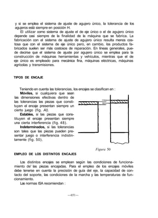 y si se emplea el sistema de ajuste de agujero único, la tolerancia de los
 agujeros está siempre en posición H.
    El utilizar como sistema de ajuste el de eje único o el de agujero único
depende casi siempre de la finalidad de la máquina que se fabrica. La
fabricación con el sistema de ajuste de agujero único resulta menos cos-
tosa que con el sistema de eje único pero, en cambio, los productos fa-
bricados suelen ser más costosos de reparación. En líneas generales, pue-
de decirse que el sistema de ajuste por agujero único se emplea para la
construcción de máquinas herramientas y vehículos, mientras que el de
eje único es empleado para mecánica fina, máquinas eléctricas, máquinas
agrícolas y transmisiones.


TIPOS DE ENCAJE


    Teniendo en cuenta las tolerancias, los encajes se clasifican en :
    Móviles, si cualquiera que sean
las dimensiones efectivas dentro de
las tolerancias las piezas que consti-
tuyen el encaje presentan siempre un
cierto juego (fig. Al).
    Estables, si las piezas que cons-
tituyen el encaje presentan siempre
una cierta interferencia (fig. 48).
    Indeterminados, si las tolerancias
son tales que las piezas pueden pre-
sentar juego o interferencia indistin-
tamente (fig. 50).

                                                        Figura 50
EMPLEO DE LOS DISTINTOS ENCAJES

    Los distintos encajes se emplean según las condiciones de funciona-
miento de' las piezas encajadas. Para el empleo de los encajes móviles
debe tenerse en cuenta la precisión de guía del eje, la capacidad de con-
tacto del soporte, las condiciones de la marcha y las temperaturas de fun-
cionamiento.
    Las normas ISA recomiendan :


                                     —651—
 