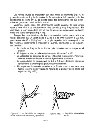 Los rompe-virutas se mecanizan con una muela de diamante (fig. 433)
y sus dimensiones L y h dependen de !a naturaleza del material y de las
condiciones de corte (V, a, p) siendo estas dos dimensiones las que deter-
minan-el grado de curvatura de la viruta.
    Variando, pues, estas dos dimensiones puede pasarse de una viruta
recta a una viruta de arrollamiento muy cerrado y muy fragmentada. En
definitiva, la curvatura debe ser tal que la viruta se rompa antes de haber
dado una vuelta completa (fíg. 434).
    Aunque las características de los rompe-virutas varían para cada ma-
terial, podemos dar un valor medio a L, de 3 a 3,5 mm y a h 0,4 a 0,6 mm,
para aceros de 45 a 65 kg/mm2. La propia experiencia le aconsejará a us-
ted variarlas ligeramente o modificar el avance, atendiendo a los siguien-
tes detalles:
    • La viruta se fragmenta en forma más pequeña cuando mayor es el
         avance.
    • El ángulo de ataque debe estar comprendido entre 0 y 15º.
    • La velocidad de corte ha de ser de 120 a 250 metros/min. Para velo-
         cidades inferiores deberá aumentar ligeramente el avance.
    • La profundidad de pasada será de 2,5 a 7,5 mm, debiendo disminuir
         ligeramente el avance para profundidades menores.
    • Un espaldón demasiado estrecho y profundo provoca un roce muy
         fuerte (se oye bien) y causa la rotura de la punta y de la arista del
         espaldón (fig. 435).




Figura 435. — Espaldón de rompevi-        Figura 436.   - Espaldón demasiado
rutas demasiado estrecho y profundo.                     ancho.

                                  —682-
 