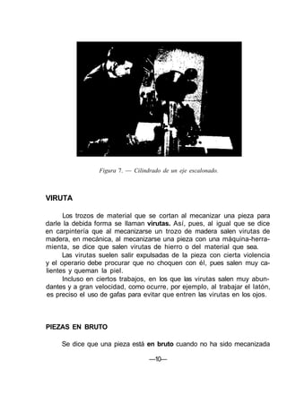 Figura 7. — Cilindrado de un eje escalonado.



VIRUTA

      Los trozos de material que se cortan al mecanizar una pieza para
darle la debida forma se llaman virutas. Así, pues, al igual que se dice
en carpintería que al mecanizarse un trozo de madera salen virutas de
madera, en mecánica, al mecanizarse una pieza con una máquina-herra-
mienta, se dice que salen virutas de hierro o del material que sea.
      Las virutas suelen salir expulsadas de la pieza con cierta violencia
y el operario debe procurar que no choquen con él, pues salen muy ca-
lientes y queman la piel.
      Incluso en ciertos trabajos, en los que las virutas salen muy abun-
dantes y a gran velocidad, como ocurre, por ejemplo, al trabajar el latón,
es preciso el uso de gafas para evitar que entren las virutas en los ojos.



PIEZAS EN BRUTO

     Se dice que una pieza está en bruto cuando no ha sido mecanizada

                                   —10—
 