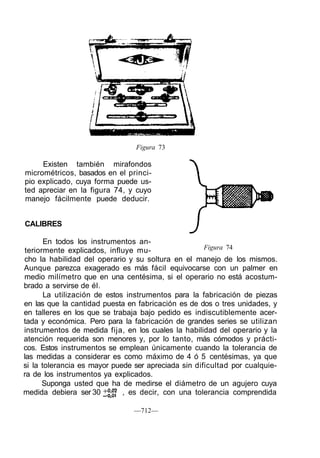 Figura 73

     Existen también mirafondos
micrométricos, basados en el princi-
pio explicado, cuya forma puede us-
ted apreciar en la figura 74, y cuyo
manejo fácilmente puede deducir.


CALIBRES

       En todos los instrumentos an-
 teriormente explicados, influye mu-                 Figura 74
cho la habilidad del operario y su soltura en el manejo de los mismos.
Aunque parezca exagerado es más fácil equivocarse con un palmer en
medio milímetro que en una centésima, si el operario no está acostum-
brado a servirse de él.
       La utilización de estos instrumentos para la fabricación de piezas
en las que la cantidad puesta en fabricación es de dos o tres unidades, y
en talleres en los que se trabaja bajo pedido es indiscutiblemente acer-
tada y económica. Pero para la fabricación de grandes series se utilizan
instrumentos de medida fija, en los cuales la habilidad del operario y la
atención requerida son menores y, por lo tanto, más cómodos y prácti-
cos. Estos instrumentos se emplean únicamente cuando la tolerancia de
las medidas a considerar es como máximo de 4 ó 5 centésimas, ya que
si la tolerancia es mayor puede ser apreciada sin dificultad por cualquie-
ra de los instrumentos ya explicados.
       Suponga usted que ha de medirse el diámetro de un agujero cuya
medida debiera ser 30         , es decir, con una tolerancia comprendida

                                —712—
 