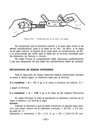Figura 456. — Comprobación de un paso con galga.


     Se comprende que el diámetro exterior y el paso ligan entre sí las
demás características, pues si el paso es en mm , es decir, si la rosca
es de paso métrico, el ángulo de la rosca será, en consecuencia, de 60°
y la profundidad del filete será la dada por la fórmula estudiada para
los diámetros de flancos e interior.
     De todas formas la comprobación debe efectuarse perfectamente
y hay que asegurarse de que todas las características están de acuerdo.


MECANIZADO DE ROSCAS INTERIORES

      Para la ejecución de roscas interiores deberá mandrinarse siempre
la pieza a roscar según un diámetro dado por la fórmula

Ø a mandrinar = d — 1'3 X p, si la rosca a construir es métrica, S. I.

y según la fórmula

Ø a mandrinar = d — 1'29 X p, si la rosca es del sistema Whitworth

     En estas fórmulas la letra d representa el diámetro nominal de la
rosca a obtener y la letra p el paso.
Ejemplo:
      Calcular el diámetro a que se debe mandrinar un agujero para cons-
truir una rosca interior de d (diámetro nominal) = 20 mm y 2,5 mm
de paso (S. I.).
Diámetros a mandrinar = 20 — (1,3 X p) = 20 — 3,25=16,75 mm

                                 —727—
 