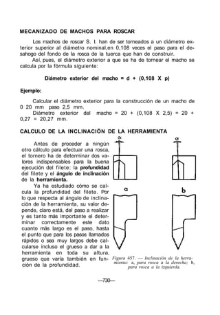 MECANIZADO DE MACHOS PARA ROSCAR
      Los machos de roscar S. I. han de ser torneados a un diámetro ex-
terior superior al diámetro nominal,en 0,108 veces el paso para el de-
sahogo del fondo de la rosca de la tuerca que han de construir.
      Así, pues, el diámetro exterior a que se ha de tornear el macho se
calcula por la fórmula siguiente:

           Diámetro exterior del macho = d + (0,108 X p)

Ejemplo:
     Calcular el diámetro exterior para la construcción de un macho de
0 20 mm paso 2,5 mm.
     Diámetro exterior del macho = 20 + (0,108 X 2,5) = 20 +
0,27 = 20,27 mm.

CALCULO DE LA INCLINACIÓN DE LA HERRAMIENTA

      Antes de proceder a ningún
otro cálculo para efectuar una rosca,
el tornero ha de determinar dos va-
lores indispensables para la buena
ejecución del filete: la profundidad
del filete y el ángulo de inclinación
de la herramienta.
      Ya ha estudiado cómo se cal-
cula la profundidad del filete. Por
lo que respecta al ángulo de inclina-
ción de la herramienta, su valor de-
pende, claro está, del paso a realizar
y es tanto más importante el deter-
minar correctamente este dato
cuanto más largo es el paso, hasta
el punto que para los pasos llamados
rápidos o sea muy largos debe cal-
cularse incluso el grueso a dar a la
herramienta en toda su altura,
grueso que varía también en fun- Figura 457. — Inclinación de la herra-
                                       mienta: a, para rosca a la derecha; b,
ción de la profundidad.                       para rosca a la izquierda.

                                  —730—
 