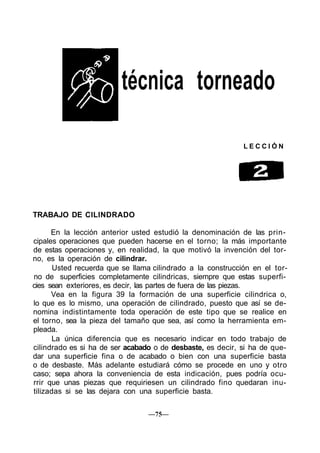 técnica torneado

                                                             LECCIÓN




TRABAJO DE CILINDRADO

      En la lección anterior usted estudió la denominación de las prin-
cipales operaciones que pueden hacerse en el torno; la más importante
de estas operaciones y, en realidad, la que motivó la invención del tor-
no, es la operación de cilindrar.
       Usted recuerda que se llama cilindrado a la construcción en el tor-
no de superficies completamente cilindricas, siempre que estas superfi-
cies sean exteriores, es decir, las partes de fuera de las piezas.
      Vea en la figura 39 la formación de una superficie cilindrica o,
lo que es lo mismo, una operación de cilindrado, puesto que así se de-
nomina indistintamente toda operación de este tipo que se realice en
el torno, sea la pieza del tamaño que sea, así como la herramienta em-
pleada.
       La única diferencia que es necesario indicar en todo trabajo de
cilindrado es si ha de ser acabado o de desbaste, es decir, si ha de que-
dar una superficie fina o de acabado o bien con una superficie basta
o de desbaste. Más adelante estudiará cómo se procede en uno y otro
caso; sepa ahora la conveniencia de esta indicación, pues podría ocu-
rrir que unas piezas que requiriesen un cilindrado fino quedaran inu-
tilizadas si se las dejara con una superficie basta.

                                 —75—
 