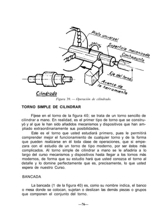 Figura 39. — Operación de cilindrado.

TORNO SIMPLE DE CILINDRAR

      Fíjese en el torno de la figura 40; se trata de un torno sencillo de
cilindrar a mano. En realidad, es el primer tipo de torno que se constru-
yó y al que le han sido añadidos mecanismos y dispositivos que han am-
pliado extraordinariamente sus posibilidades.
      Este es el torno que usted estudiará primero, pues le permitirá
comprender mejor el funcionamiento de cualquier torno y de la forma
que pueden realizarse en él toda clase de operaciones, que si empe-
zara con el estudio de un torno de tipo moderno, por ser éstos más
complicados. Al torno simple de cilindrar a mano se le añadiría a lo
largo del curso mecanismos y dispositivos hasta llegar a los tornos más
modernos, de forma que su estudio hará que usted conozca el torno al
detalle y lo domine perfectamente que es, precisamente, lo que usted
espera de nuestro Curso.

BANCADA

     La bancada (1 de la figura 40) es, como su nombre indica, el banco
o mesa donde se colocan, sujetan o deslizan las demás piezas o grupos
que componen el conjunto del torno.

                                   —76—
 