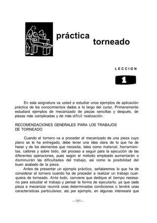 práctica
                                              torneado

                                                          LECCION




      En esta asignatura va usted a estudiar unos ejemplos de aplicación
práctica de los conocimientos dados a lo largo del curso. Primeramente
estudiará ejemplos de mecanizado de piezas sencillas y después, de
piezas más complicadas y de más difícil realización.

RECOMENDACIONES GENERALES PARA LOS TRABAJOS
DE TORNEADO

      Cuando el tornero va a proceder al mecanizado de una pieza cuyo
plano se le ha entregado, debe tener una idea clara de lo que ha de
hacer y de los elementos que necesita, tales como material, herramien-
tas, calibres y sobre todo, del proceso a seguir para la ejecución de las
diferentes operaciones, pues según el método empleado aumentarán o
disminuirán las dificultades del trabajo, asi como la posibilidad del
buen acabado de la pieza.
     Antes de presentar un ejemplo práctico, señalaremos lo que ha de
considerar el tornero cuando ha de proceder a realizar un trabajo cual-
quiera de torneado. Ante todo, conviene que dedique el tiempo necesa-
rio para estudiar el trabajo y pensar la forma de ejecutarlo, ya que cada
pieza a mecanizar reunirá unas determinadas condiciones o tendrá unas
características particulares; así, por ejemplo, en algunas interesará que

                                 —757—
 