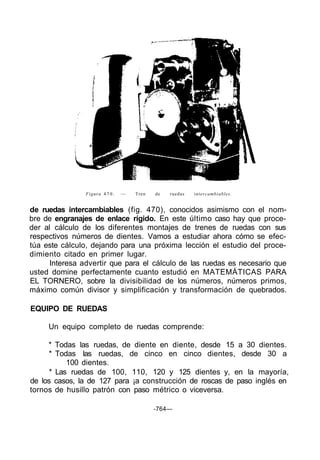 Figura 4 7 0 .   —   Tren   de   ruedas   intercambiables.


de ruedas intercambiables (fig. 470), conocidos asimismo con el nom-
bre de engranajes de enlace rígido. En este último caso hay que proce-
der al cálculo de los diferentes montajes de trenes de ruedas con sus
respectivos números de dientes. Vamos a estudiar ahora cómo se efec-
túa este cálculo, dejando para una próxima lección el estudio del proce-
dimiento citado en primer lugar.
      Interesa advertir que para el cálculo de las ruedas es necesario que
usted domine perfectamente cuanto estudió en MATEMÁTICAS PARA
EL TORNERO, sobre la divisibilidad de los números, números primos,
máximo común divisor y simplificación y transformación de quebrados.

EQUIPO DE RUEDAS

     Un equipo completo de ruedas comprende:

     * Todas las ruedas, de diente en diente, desde 15 a 30 dientes.
     * Todas las ruedas, de cinco en cinco dientes, desde 30 a
           100 dientes.
      * Las ruedas de 100, 110, 120 y 125 dientes y, en la mayoría,
de los casos, la de 127 para ¡a construcción de roscas de paso inglés en
tornos de husillo patrón con paso métrico o viceversa.

                                            -764—
 