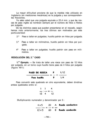 La mayor dificultad proviene de que la medida más utilizada en
Inglaterra (en mediciones mecánicas) es la pulgada y sus correspondien-
tes fracciones.
      Ya sabe usted que una pulgada equivale a 25,4 mm. y que las ros-
cas de paso inglés se nombran siempre por el número de hilos o filetes
por pulgada.
      De los distintos casos que pueden presentarse en el roscado, según
hemos visto anteriormente, los tres últimos son motivados por esta
particularidad:
     2.º   Paso a tallar en pulgadas; husillo patrón en hilos por pulgada.

     3.º   Paso a tallar en milímetros, husillo patrón en hilos por pul-
           gada.

     4º:   Paso a tallar en pulgadas; husillo patrón con paso en milí-
           metros.

RESOLUCIÓN DEL 2. a CASO

      1.er Ejemplo. — Se trata de tallar una rosca con paso de 12 hilos
por pulgada, en un torno cuyo husillo tiene paso de 4 hilos por pulgada
(figura 481):




    Para convertir este quebrado en otro equivalente, deben dividirse
ambos quebrados entre sí:




      Multiplicando numerador y denominador por 5 :




                                 —786—
 