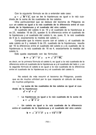 Con la siguiente fórmula se da a entender este caso:
                      que se lee la hipotenusa es igual a la raíz cua-
drada de la suma de los cuadrados de los catetos.
     Otra particularidad que se deduce del teorema de Pitágoras es
que un cateto es igual a la raíz cuadrada de la diferencia entre el cua-
drado de la hipotenusa y el cuadrado del otro cateto.
      El cuadrado del cateto b es 16 y el cuadrado de la hipotenusa a
es 25, restados 16 de 25, quedan 9; la diferencia entre el cuadrado de
la hipotenusa y el cuadrado del cateto b, es, pues, 9; la raíz cuadrada
de 9 es 3, exactamente la medida del cateto c.
      Compruebe que lo mismo ocurre con el cateto c; el cuadrado de
este cateto es 9 y restado 9 de 25, cuadrado de la hipotenusa, resulta
ser 16 la diferencia entre el cuadrado del cateto c y el, cuadrado de la
hipotenusa a; la raíz cuadrada de 16 es 4, exactamente la medida del
cateto b.
      Esto queda expresado con las fórmulas:


es decir, en la primera fórmula el cateto b, es igual a la raíz cuadrada de la
diferencia entre el cuadrado de la hipotenusa a y el cuadrado del lado c; y en
la segunda fórmula el cateto c es igual a la raíz cuadrada de la diferencia
entre el cuadrado de la hipotenusa a y el cuadrado del cateto b.


        No estará de más resumir el teorema de Pitágoras, puesto
   que es de mucha utilidad por lo que respecta al cálculo de áreas
   de muchos polígonos.

        • La suma de los cuadrados de los catetos es igual al cua-
   drado de la hipotenusa:
             a2 = b2 + c3

        •   La hipotenusa es igual a la raíz cuadrada de la suma de



        •   Un cateto es igual a la raíz cuadrada de la diferencia
   entre el cuadrado de la hipotenusa y el cuadrado del otro cateto:




                                     -793—
 