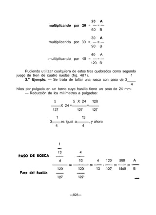 20 A
                   multiplicando por 20 = — = —
                                         60 B

                                         30 A
                   multiplicando por 30 = — = —
                                         90 B

                                         40 A
                   multiplicando por 40 = — = —
                                         120 B

      Pudiendo utilizar cualquiera de estos tres quebrados como segundo
juego de tren de cuatro ruedas (fig. 487).                          1
      3.er Ejemplo. — Se trata de tallar una rosca con paso de 3
                                                                    4
hilos por pulgada en un torno cuyo husillo tiene un paso de 24 mm.
      — Reducción de los milímetros a pulgadas:

                       5                5 X 24         120
                               X 24 =              =
                       127                  127        127

                           1                  13
                   3           es igual a          , y ahora
                        4                     4




                                    —828—
 