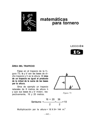 matemáticas
                                 para tornero



                                                              LECCIÓN




ÁREA DEL TRAPECIO

     Fíjese en el trapecio de la f i -
gura 73; b y b' son las bases de di-
cho trapecio y h es la altura. El área
de un trapecio es igual al producto
de la mitad de la suma de las bases
por la altura.
     Sirva de ejemplo un trapecio
isósceles de 8 metros de altura h
y que sus bases b y b' miden, res-
                                                      Figura 73
pectivamente, 16 y 20 metros.

                                   16 + 20       36
                    Semisuma =               =        =18
                                         2       2

     Multiplicación por la altura = 18 X 8= 144 m.2

                                 —845—
 